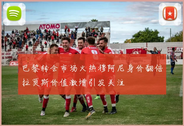 巴黎转会市场火热穆阿尼身价翻倍拉莫斯价值激增引发关注