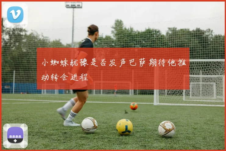 小蜘蛛犹豫是否发声巴萨期待他推动转会进程