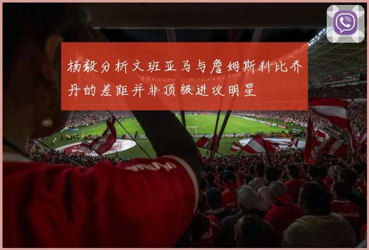 杨毅分析文班亚马与詹姆斯科比乔丹的差距并非顶级进攻明星
