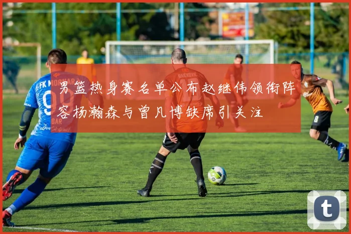 男篮热身赛名单公布赵继伟领衔阵容杨瀚森与曾凡博缺席引关注