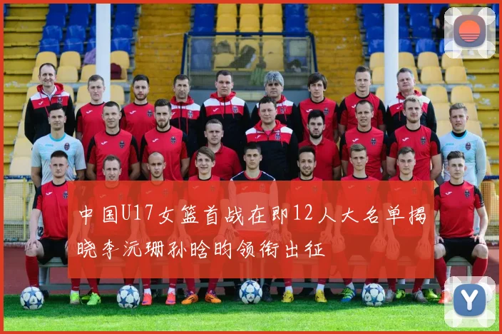 中国U17女篮首战在即12人大名单揭晓李沅珊孙晗昀领衔出征