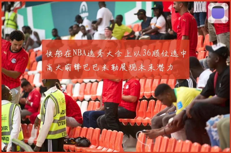 快船在NBA选秀大会上以36顺位选中高大前锋巴巴米勒展现未来潜力