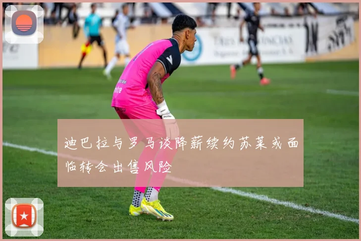 迪巴拉与罗马谈降薪续约苏莱或面临转会出售风险