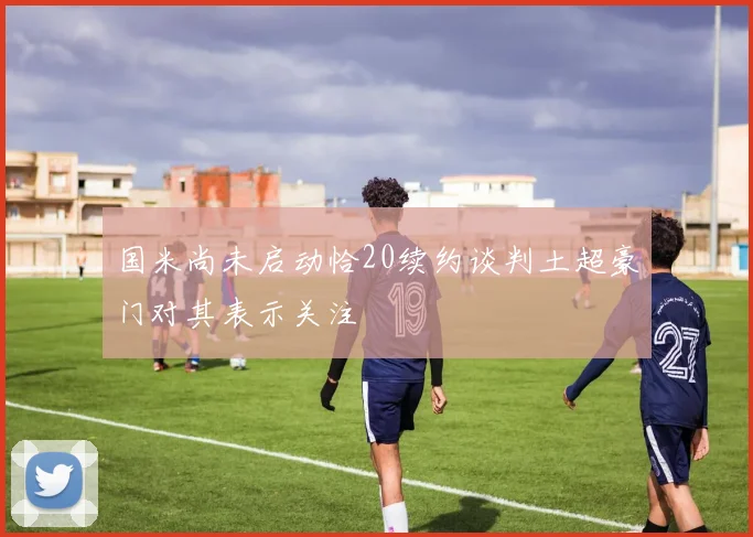 国米尚未启动恰20续约谈判土超豪门对其表示关注