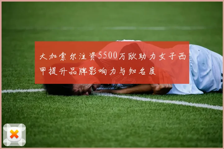 大加索尔注资5500万欧助力女子西甲提升品牌影响力与知名度