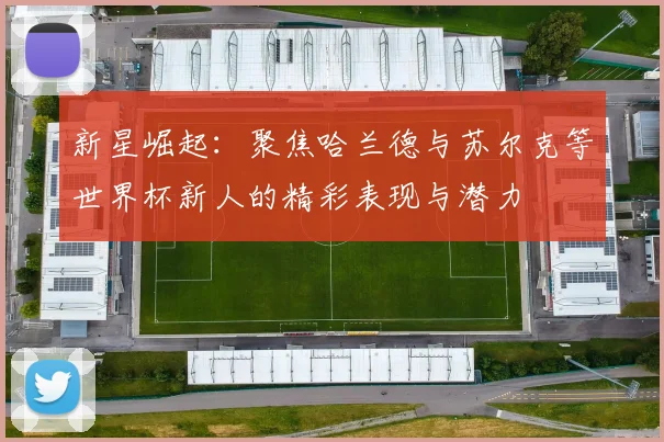 新星崛起：聚焦哈兰德与苏尔克等世界杯新人的精彩表现与潜力