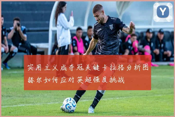实用主义成夺冠关键卡拉格分析图赫尔如何应对英超强度挑战