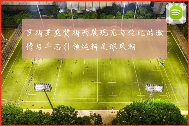 罗梅罗盛赞梅西展现无与伦比的激情与斗志引领纯粹足球风潮
