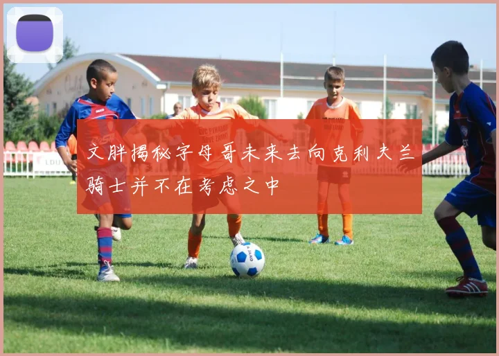 文胖揭秘字母哥未来去向克利夫兰骑士并不在考虑之中