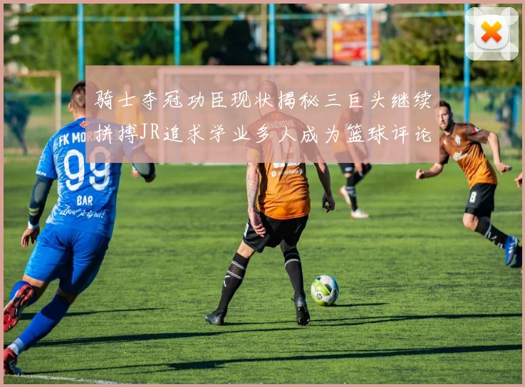 骑士夺冠功臣现状揭秘三巨头继续拼搏JR追求学业多人成为篮球评论员