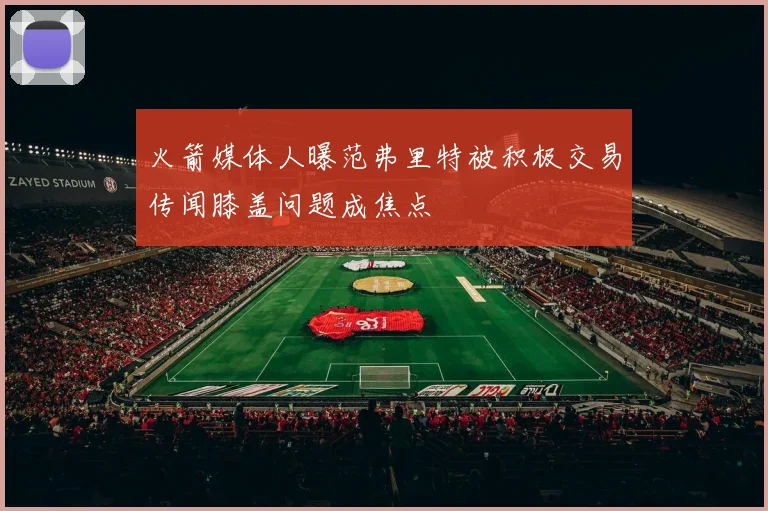 火箭媒体人曝范弗里特被积极交易传闻膝盖问题成焦点