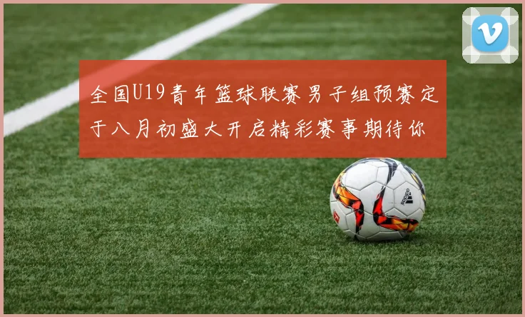 全国U19青年篮球联赛男子组预赛定于八月初盛大开启精彩赛事期待你的参与