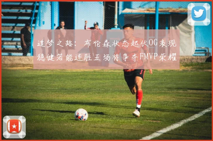追梦之路：布伦森状态起伏OG表现稳健若能连胜五场将争夺FMVP荣耀