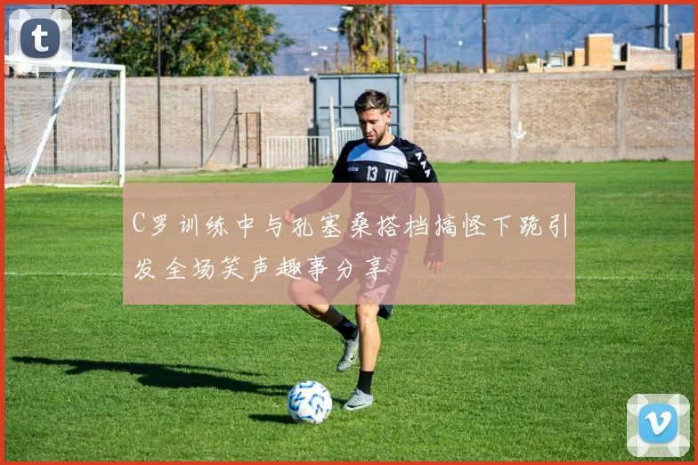 C罗训练中与孔塞桑搭档搞怪下跪引发全场笑声趣事分享