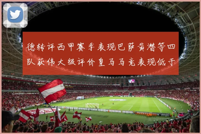 德转评西甲赛季表现巴萨黄潜等四队获伟大级评价皇马马竞表现低于预期