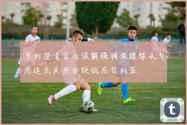 亨利澄清言论误解强调混搭球衣与厄运无关并非贬低尼日利亚