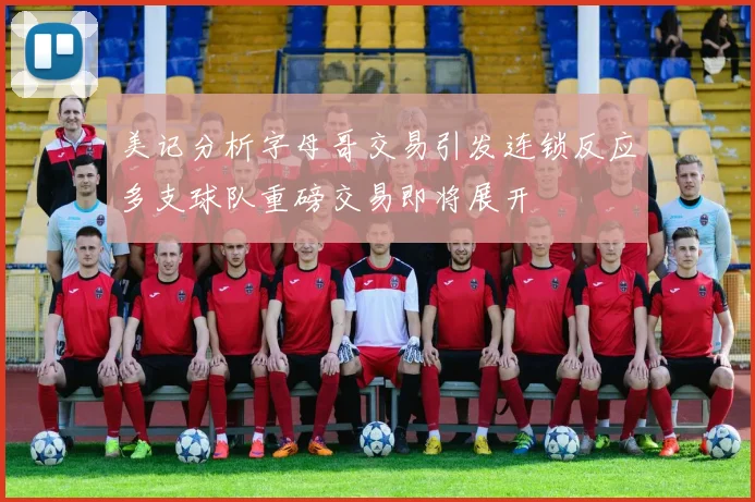 美记分析字母哥交易引发连锁反应多支球队重磅交易即将展开