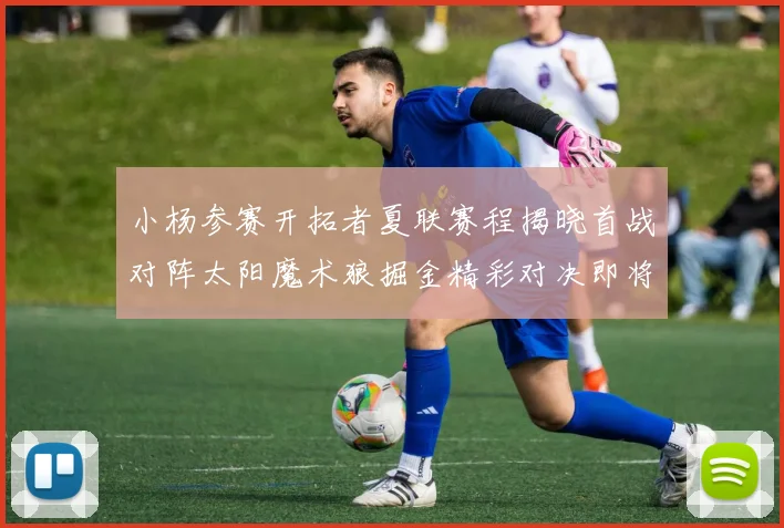 小杨参赛开拓者夏联赛程揭晓首战对阵太阳魔术狼掘金精彩对决即将开启
